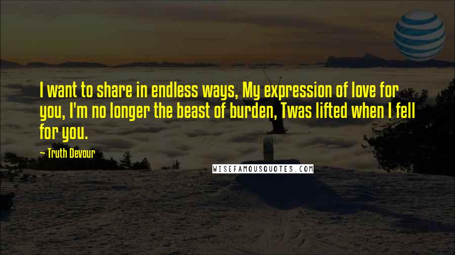 Truth Devour Quotes: I want to share in endless ways, My expression of love for you, I'm no longer the beast of burden, Twas lifted when I fell for you.