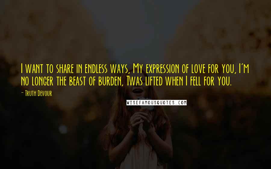 Truth Devour Quotes: I want to share in endless ways, My expression of love for you, I'm no longer the beast of burden, Twas lifted when I fell for you.