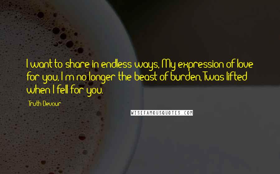 Truth Devour Quotes: I want to share in endless ways, My expression of love for you, I'm no longer the beast of burden, Twas lifted when I fell for you.