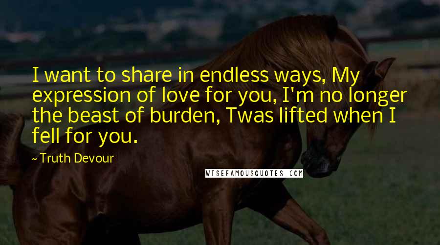 Truth Devour Quotes: I want to share in endless ways, My expression of love for you, I'm no longer the beast of burden, Twas lifted when I fell for you.