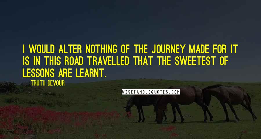 Truth Devour Quotes: I would alter nothing of the journey made for it is in this road travelled that the sweetest of lessons are learnt.