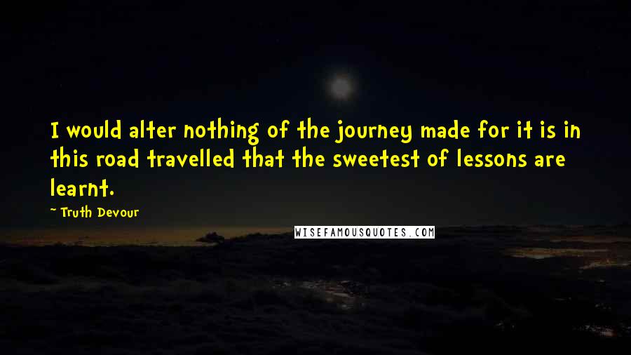 Truth Devour Quotes: I would alter nothing of the journey made for it is in this road travelled that the sweetest of lessons are learnt.