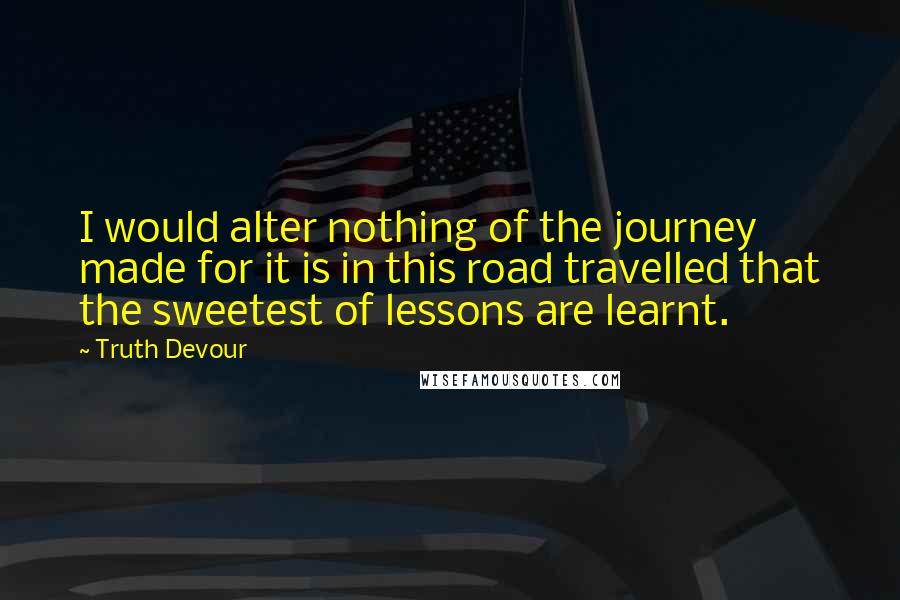 Truth Devour Quotes: I would alter nothing of the journey made for it is in this road travelled that the sweetest of lessons are learnt.