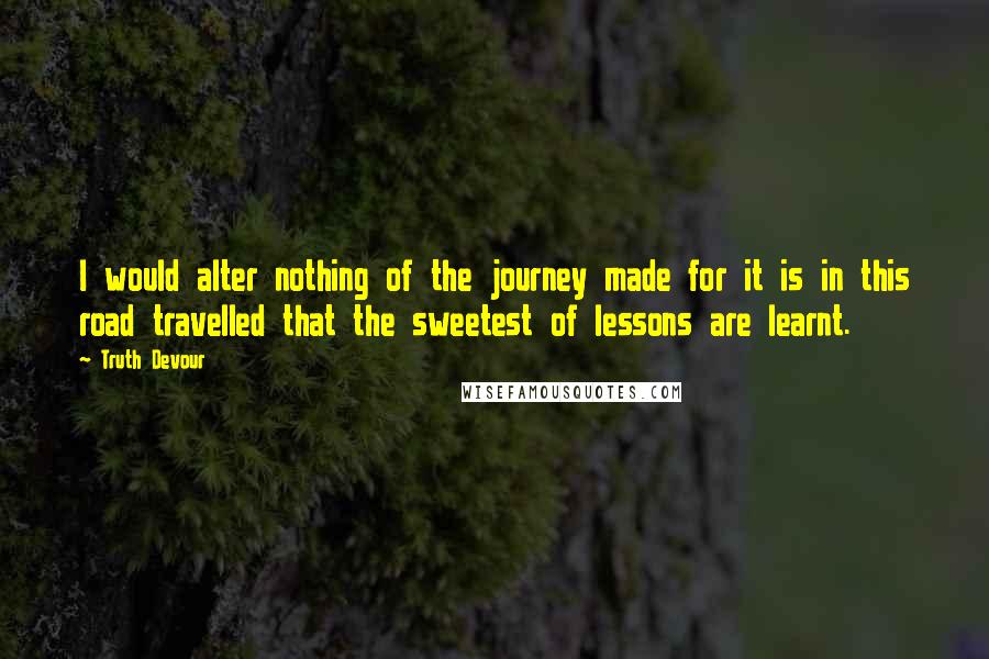 Truth Devour Quotes: I would alter nothing of the journey made for it is in this road travelled that the sweetest of lessons are learnt.