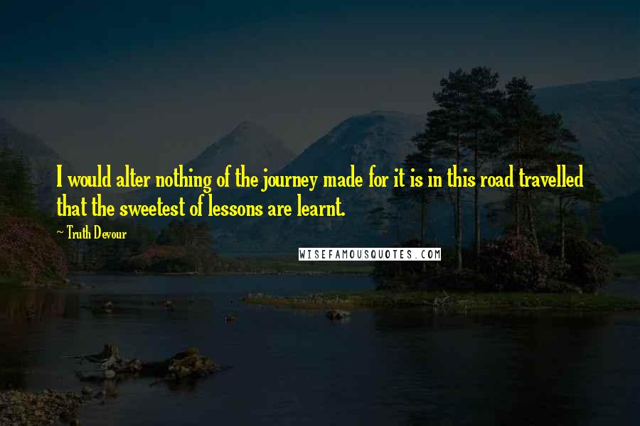 Truth Devour Quotes: I would alter nothing of the journey made for it is in this road travelled that the sweetest of lessons are learnt.