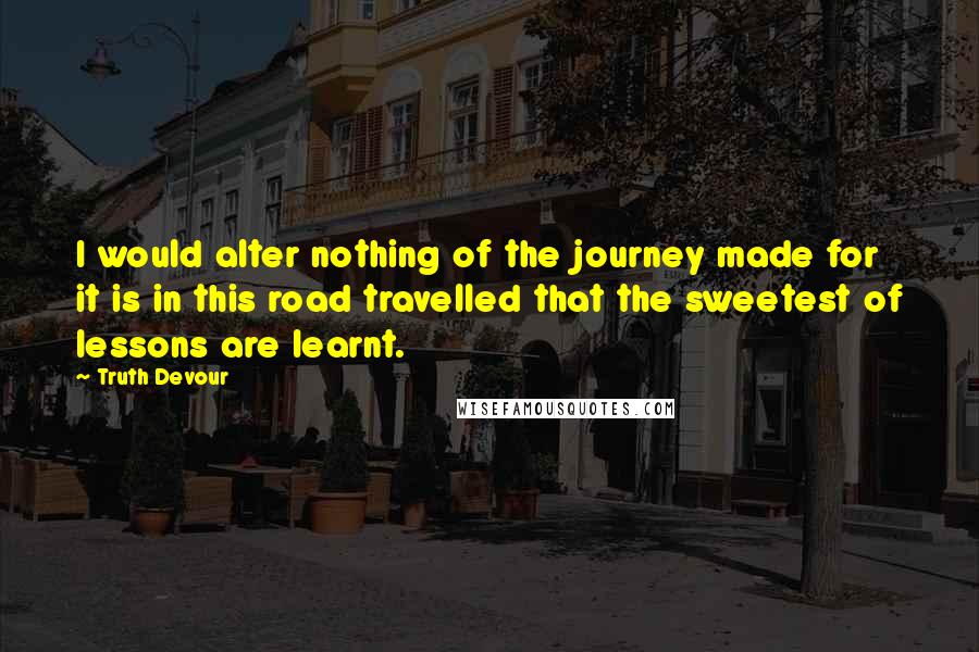 Truth Devour Quotes: I would alter nothing of the journey made for it is in this road travelled that the sweetest of lessons are learnt.