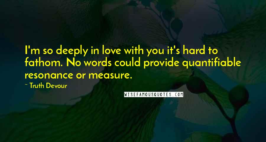 Truth Devour Quotes: I'm so deeply in love with you it's hard to fathom. No words could provide quantifiable resonance or measure.