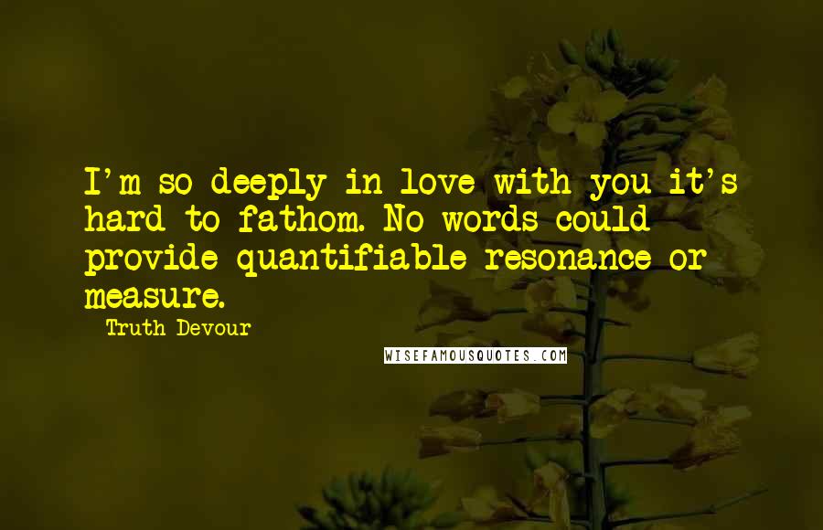 Truth Devour Quotes: I'm so deeply in love with you it's hard to fathom. No words could provide quantifiable resonance or measure.