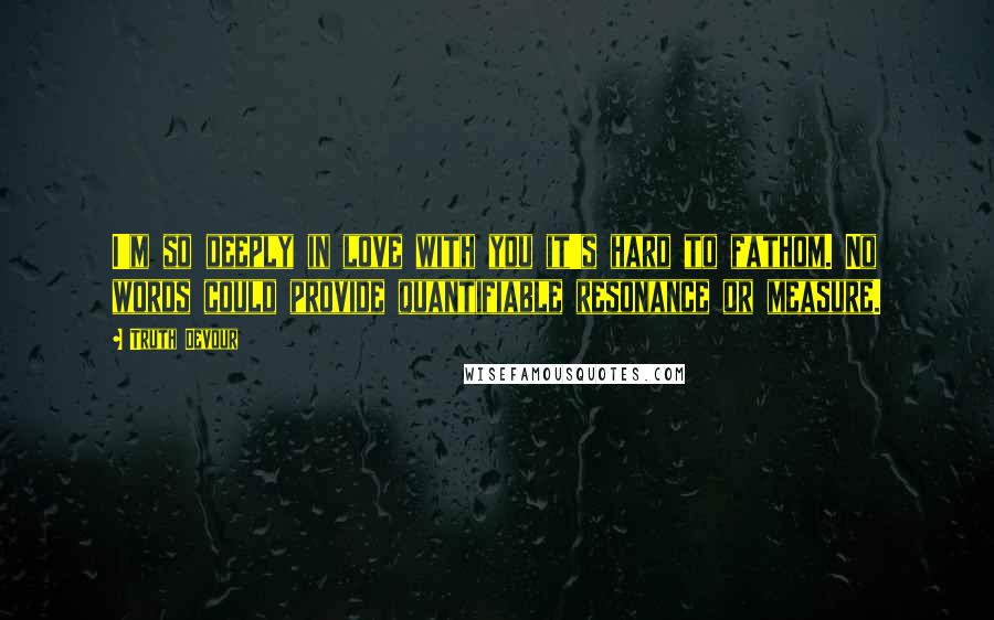 Truth Devour Quotes: I'm so deeply in love with you it's hard to fathom. No words could provide quantifiable resonance or measure.