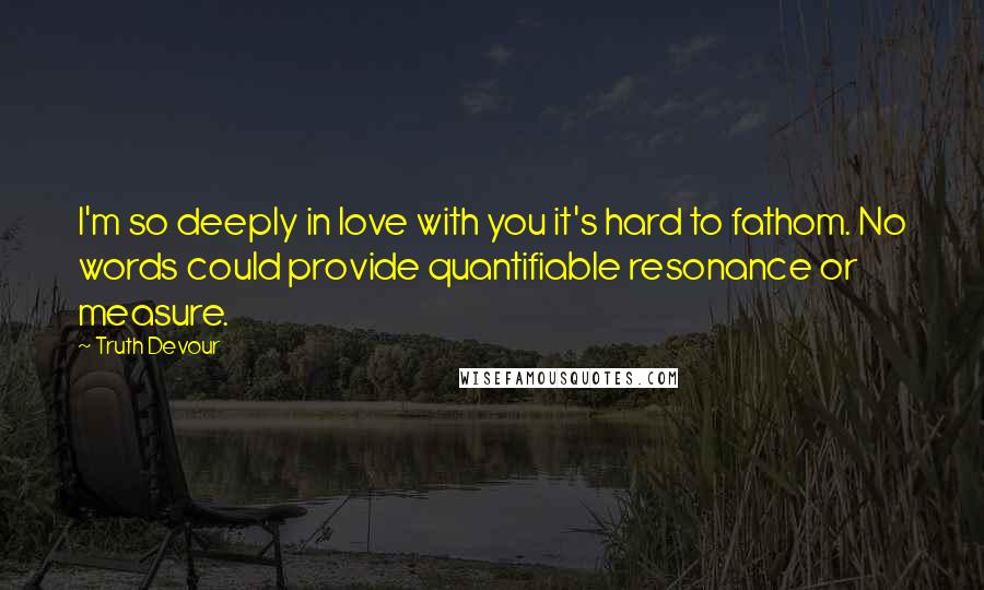 Truth Devour Quotes: I'm so deeply in love with you it's hard to fathom. No words could provide quantifiable resonance or measure.