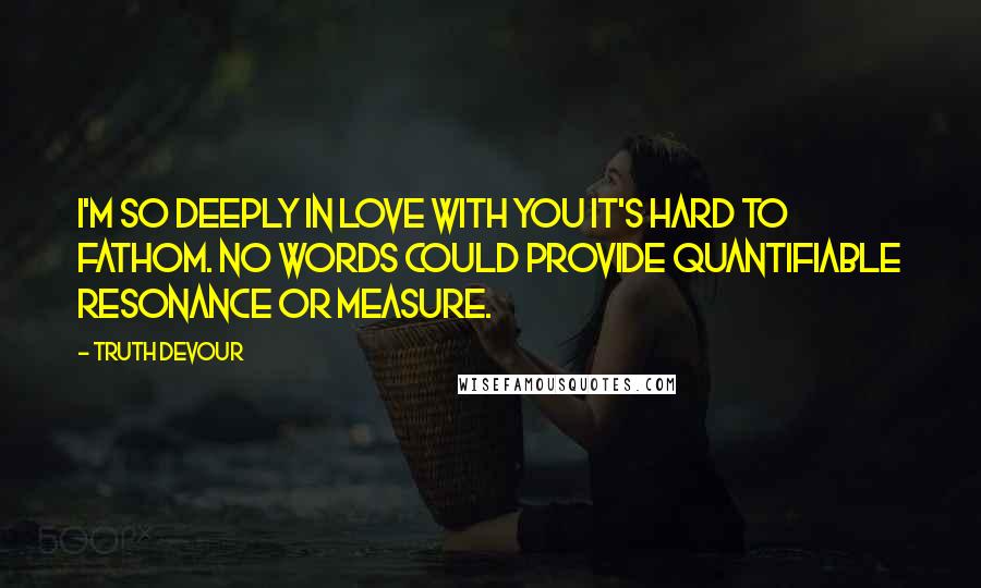 Truth Devour Quotes: I'm so deeply in love with you it's hard to fathom. No words could provide quantifiable resonance or measure.