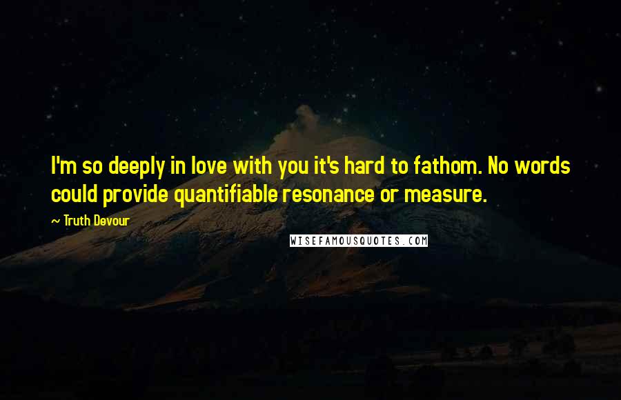 Truth Devour Quotes: I'm so deeply in love with you it's hard to fathom. No words could provide quantifiable resonance or measure.