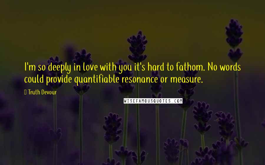 Truth Devour Quotes: I'm so deeply in love with you it's hard to fathom. No words could provide quantifiable resonance or measure.