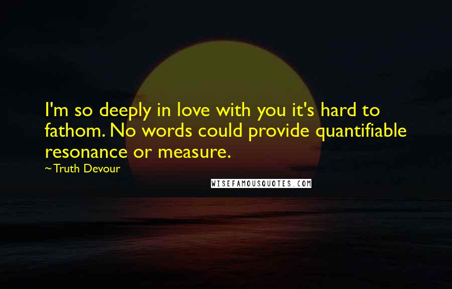 Truth Devour Quotes: I'm so deeply in love with you it's hard to fathom. No words could provide quantifiable resonance or measure.