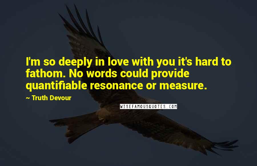 Truth Devour Quotes: I'm so deeply in love with you it's hard to fathom. No words could provide quantifiable resonance or measure.