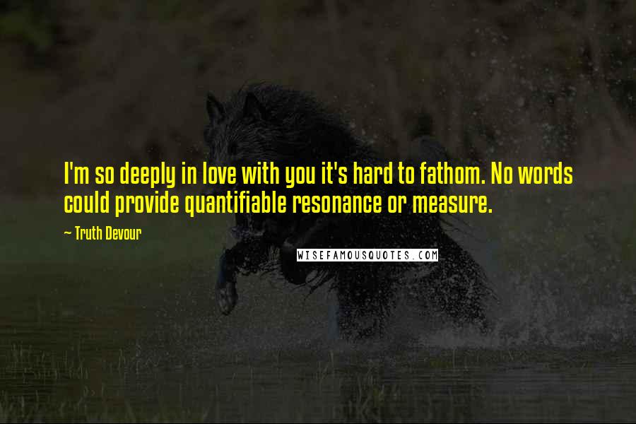 Truth Devour Quotes: I'm so deeply in love with you it's hard to fathom. No words could provide quantifiable resonance or measure.