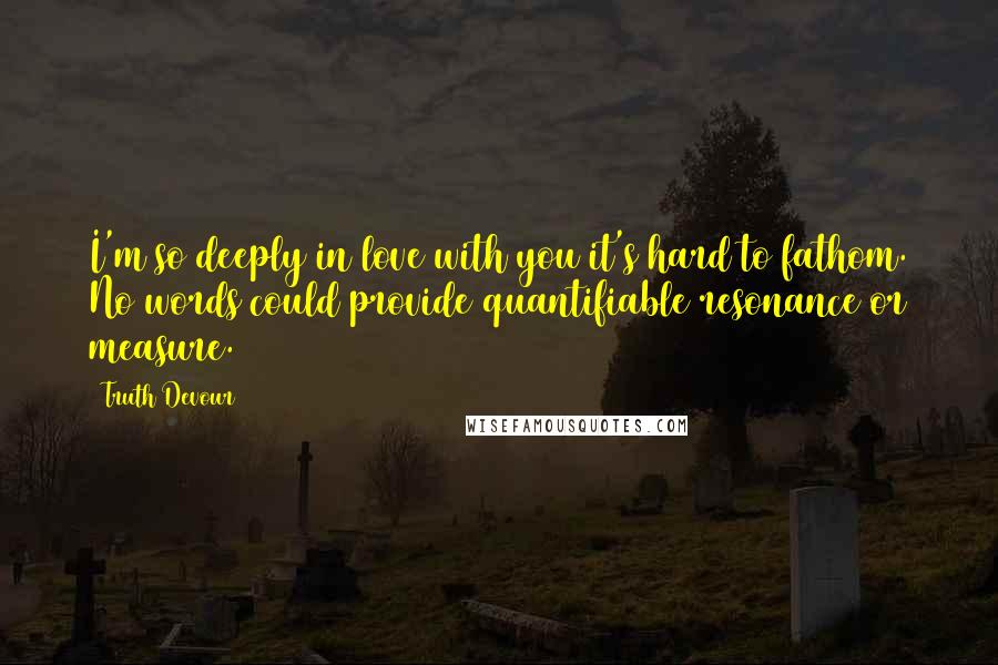 Truth Devour Quotes: I'm so deeply in love with you it's hard to fathom. No words could provide quantifiable resonance or measure.