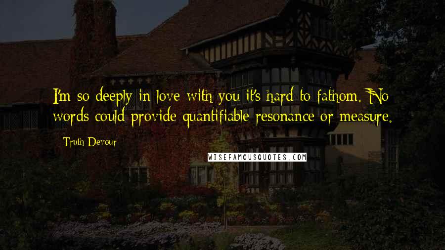 Truth Devour Quotes: I'm so deeply in love with you it's hard to fathom. No words could provide quantifiable resonance or measure.