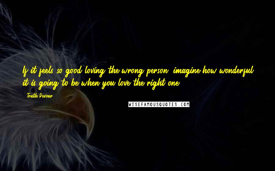 Truth Devour Quotes: If it feels so good loving the wrong person, imagine how wonderful it is going to be when you love the right one.