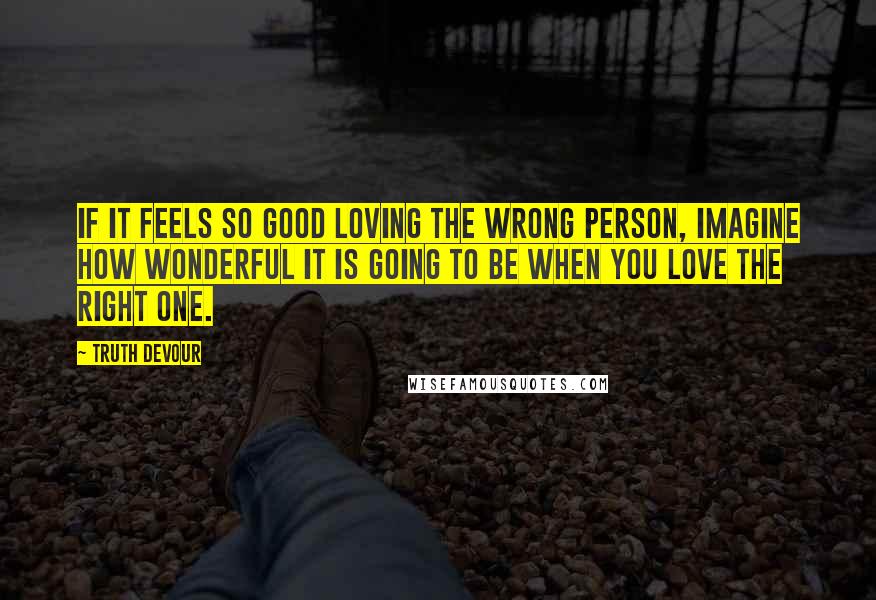 Truth Devour Quotes: If it feels so good loving the wrong person, imagine how wonderful it is going to be when you love the right one.