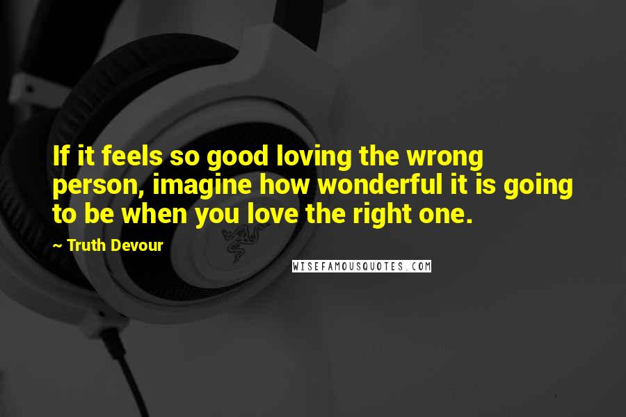 Truth Devour Quotes: If it feels so good loving the wrong person, imagine how wonderful it is going to be when you love the right one.