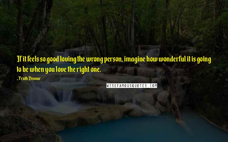 Truth Devour Quotes: If it feels so good loving the wrong person, imagine how wonderful it is going to be when you love the right one.