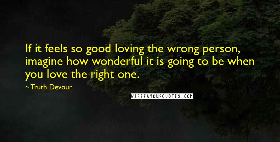 Truth Devour Quotes: If it feels so good loving the wrong person, imagine how wonderful it is going to be when you love the right one.