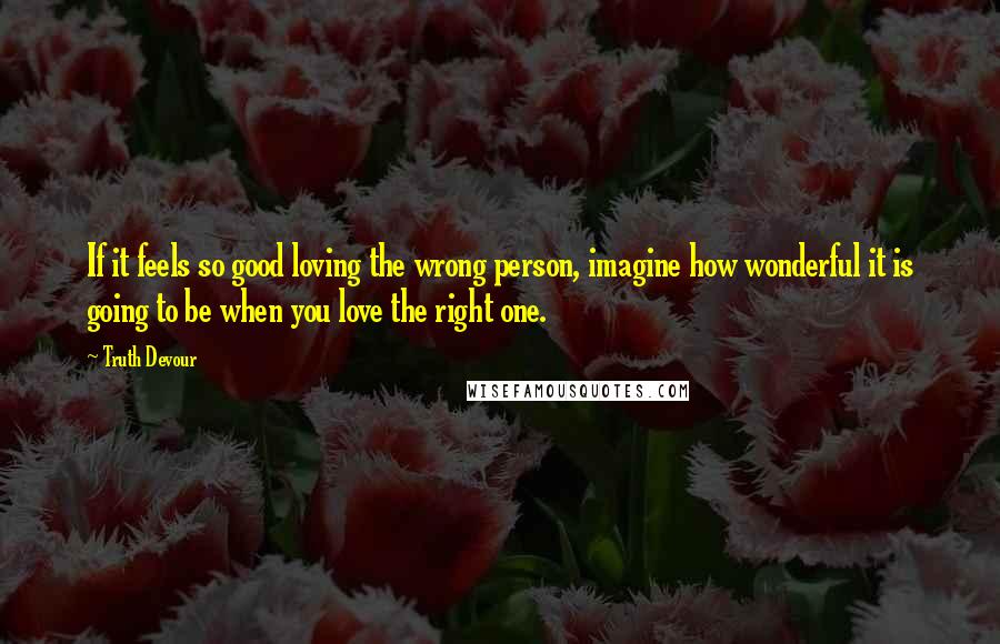 Truth Devour Quotes: If it feels so good loving the wrong person, imagine how wonderful it is going to be when you love the right one.