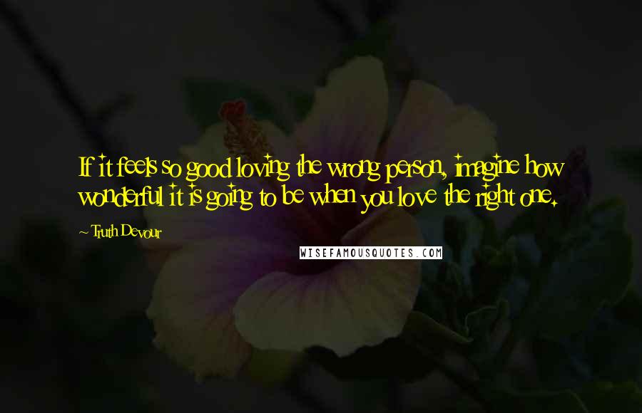 Truth Devour Quotes: If it feels so good loving the wrong person, imagine how wonderful it is going to be when you love the right one.