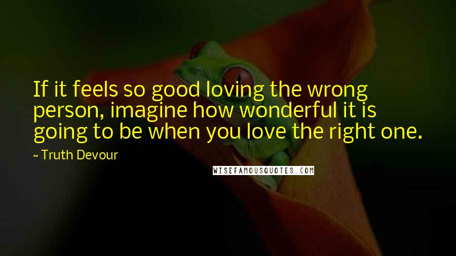 Truth Devour Quotes: If it feels so good loving the wrong person, imagine how wonderful it is going to be when you love the right one.