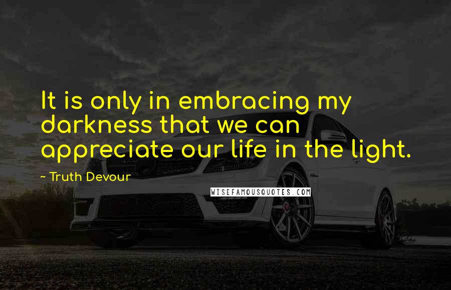 Truth Devour Quotes: It is only in embracing my darkness that we can appreciate our life in the light.