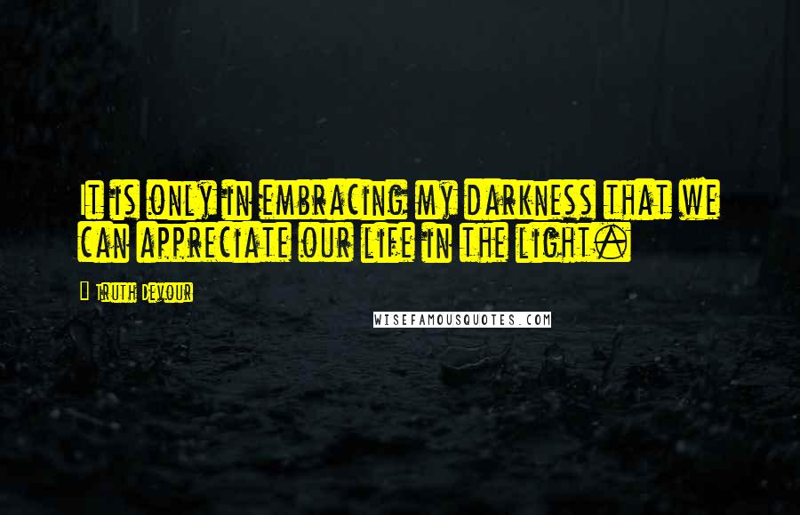 Truth Devour Quotes: It is only in embracing my darkness that we can appreciate our life in the light.