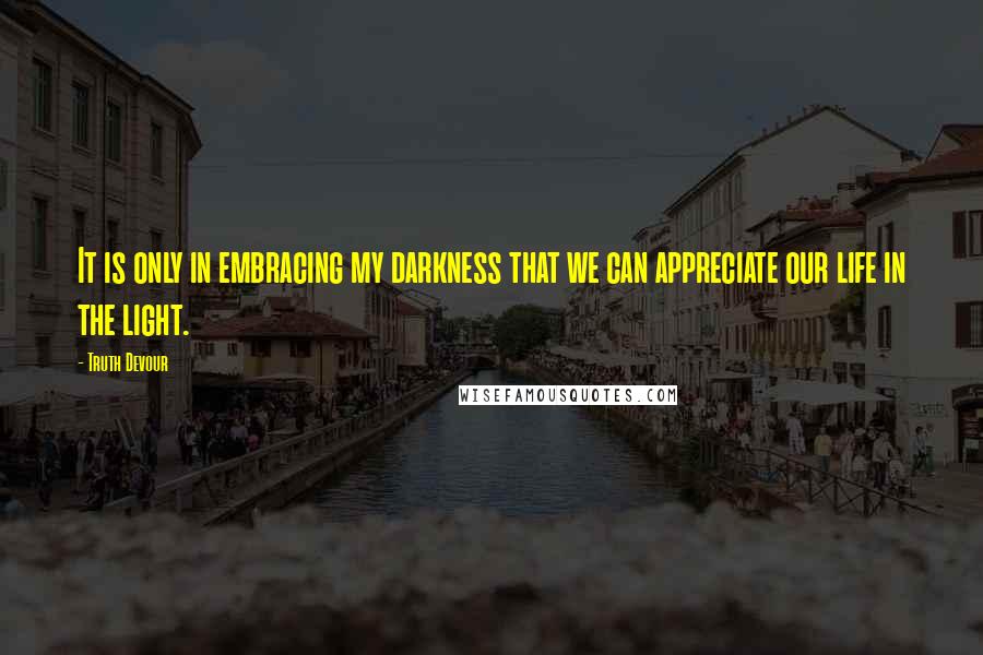 Truth Devour Quotes: It is only in embracing my darkness that we can appreciate our life in the light.