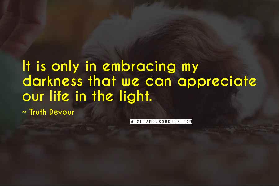 Truth Devour Quotes: It is only in embracing my darkness that we can appreciate our life in the light.