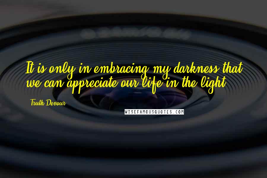 Truth Devour Quotes: It is only in embracing my darkness that we can appreciate our life in the light.