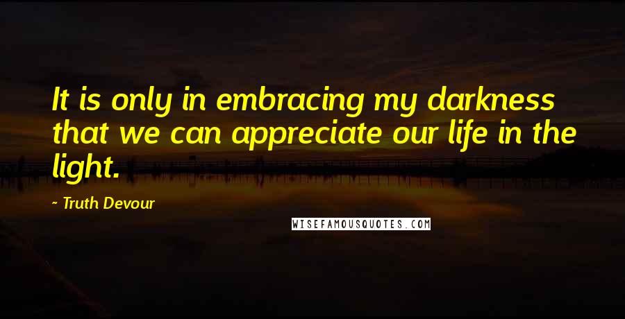 Truth Devour Quotes: It is only in embracing my darkness that we can appreciate our life in the light.