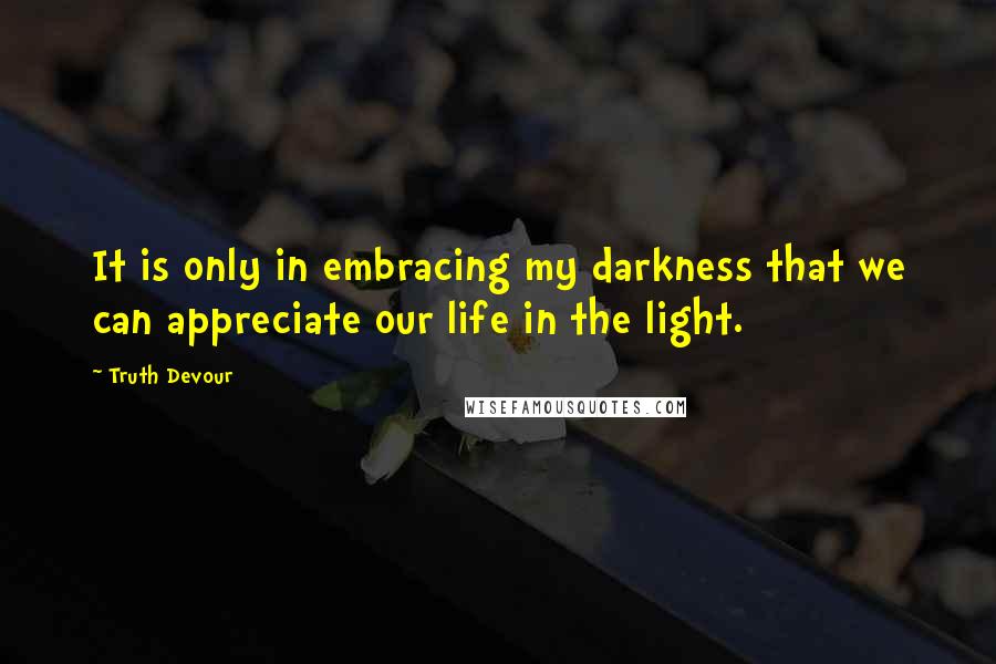 Truth Devour Quotes: It is only in embracing my darkness that we can appreciate our life in the light.