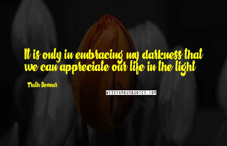 Truth Devour Quotes: It is only in embracing my darkness that we can appreciate our life in the light.