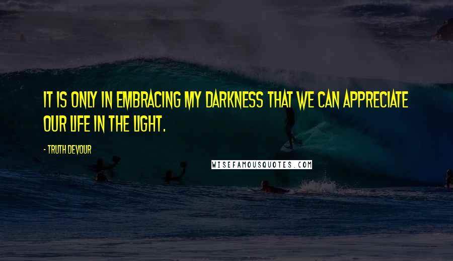 Truth Devour Quotes: It is only in embracing my darkness that we can appreciate our life in the light.