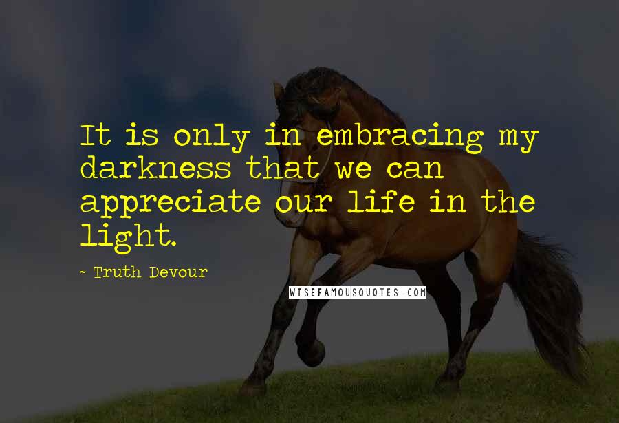 Truth Devour Quotes: It is only in embracing my darkness that we can appreciate our life in the light.