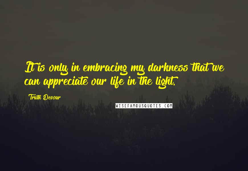 Truth Devour Quotes: It is only in embracing my darkness that we can appreciate our life in the light.