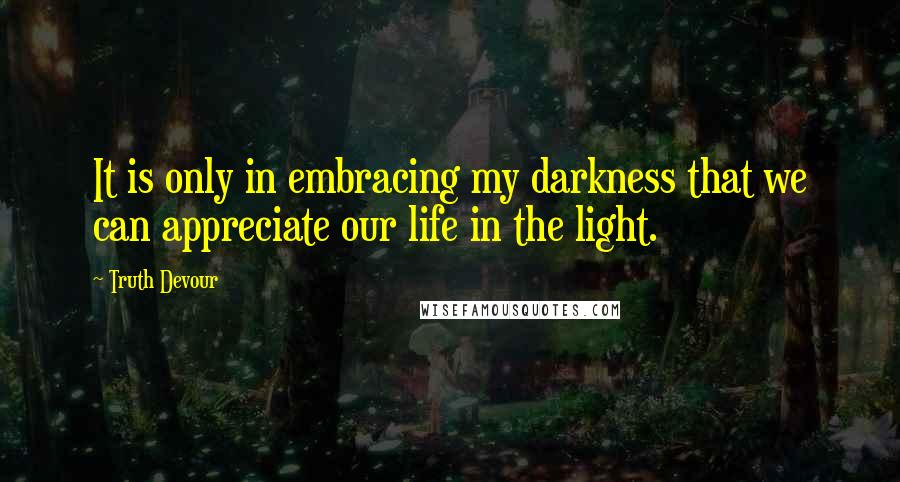 Truth Devour Quotes: It is only in embracing my darkness that we can appreciate our life in the light.