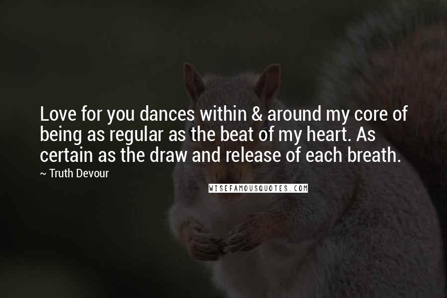 Truth Devour Quotes: Love for you dances within & around my core of being as regular as the beat of my heart. As certain as the draw and release of each breath.