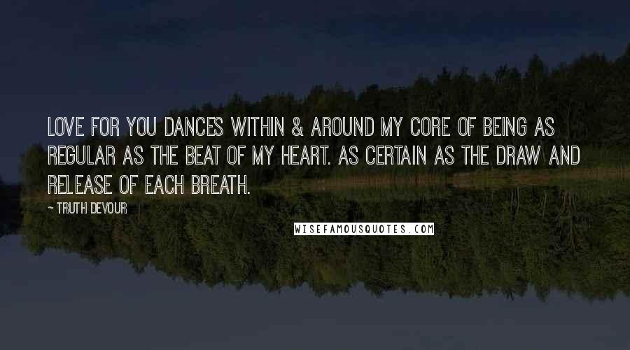 Truth Devour Quotes: Love for you dances within & around my core of being as regular as the beat of my heart. As certain as the draw and release of each breath.