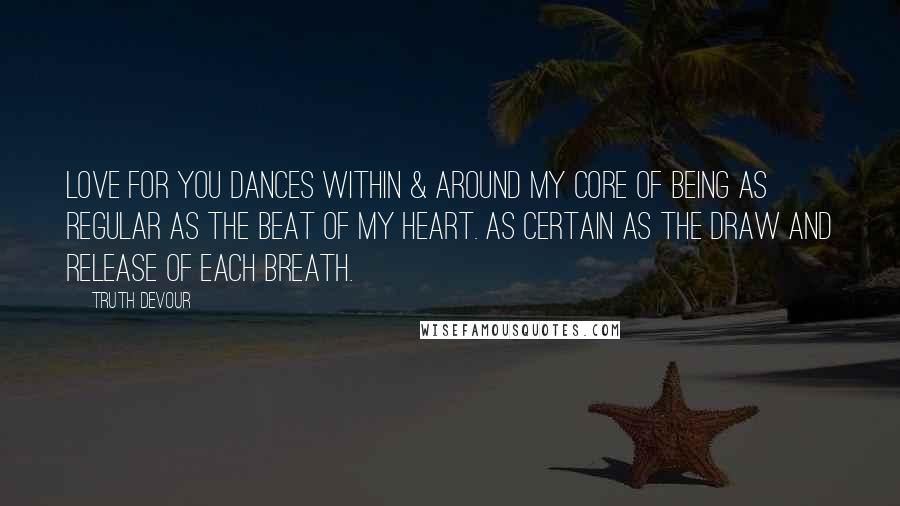Truth Devour Quotes: Love for you dances within & around my core of being as regular as the beat of my heart. As certain as the draw and release of each breath.