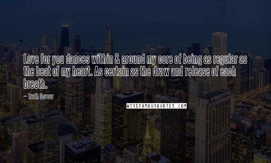 Truth Devour Quotes: Love for you dances within & around my core of being as regular as the beat of my heart. As certain as the draw and release of each breath.