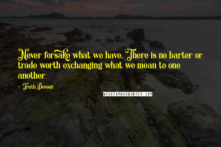 Truth Devour Quotes: Never forsake what we have. There is no barter or trade worth exchanging what we mean to one another.