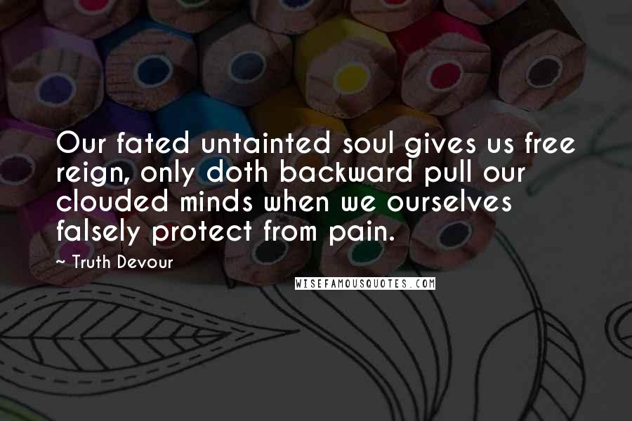 Truth Devour Quotes: Our fated untainted soul gives us free reign, only doth backward pull our clouded minds when we ourselves falsely protect from pain.