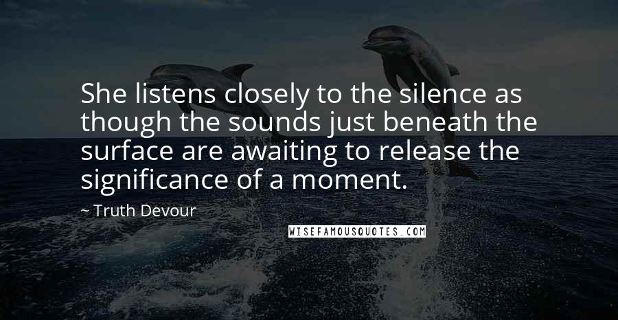 Truth Devour Quotes: She listens closely to the silence as though the sounds just beneath the surface are awaiting to release the significance of a moment.