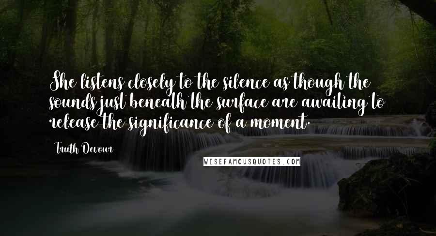 Truth Devour Quotes: She listens closely to the silence as though the sounds just beneath the surface are awaiting to release the significance of a moment.